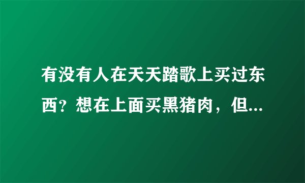 有没有人在天天踏歌上买过东西？想在上面买黑猪肉，但是不知道怎么样？