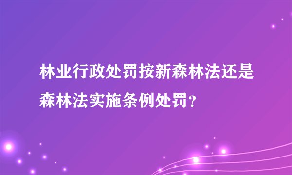 林业行政处罚按新森林法还是森林法实施条例处罚？