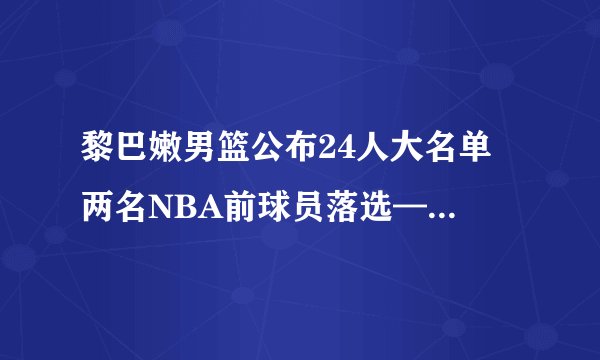黎巴嫩男篮公布24人大名单 两名NBA前球员落选——飞外网