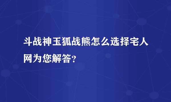 斗战神玉狐战熊怎么选择宅人网为您解答？