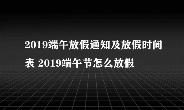 2019端午放假通知及放假时间表 2019端午节怎么放假
