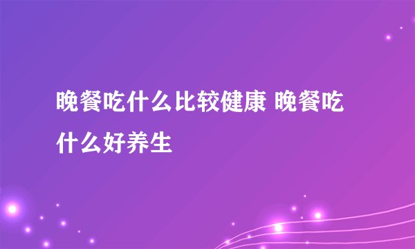 晚餐吃什么比较健康 晚餐吃什么好养生