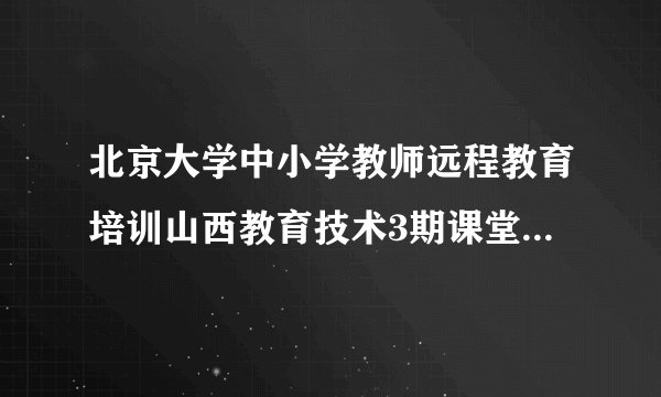 北京大学中小学教师远程教育培训山西教育技术3期课堂模块4与5答案