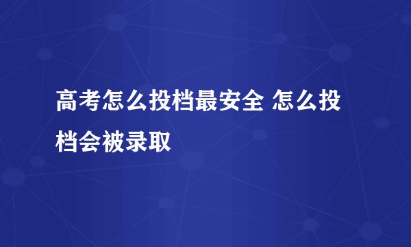 高考怎么投档最安全 怎么投档会被录取