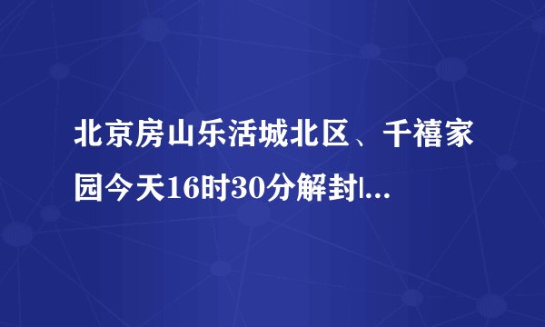 北京房山乐活城北区、千禧家园今天16时30分解封|新冠肺炎