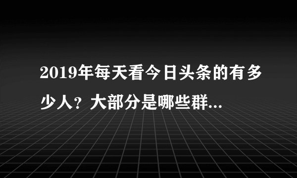 2019年每天看今日头条的有多少人？大部分是哪些群体的人看？