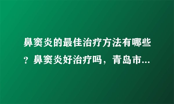 鼻窦炎的最佳治疗方法有哪些？鼻窦炎好治疗吗，青岛市第五人民医
