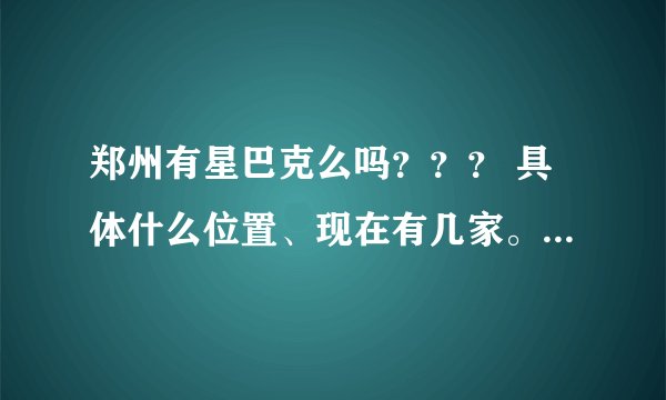 郑州有星巴克么吗？？？ 具体什么位置、现在有几家。 我需要详细的介绍 谢谢！！！
