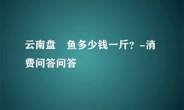 云南盘鮈鱼多少钱一斤？-消费问答问答