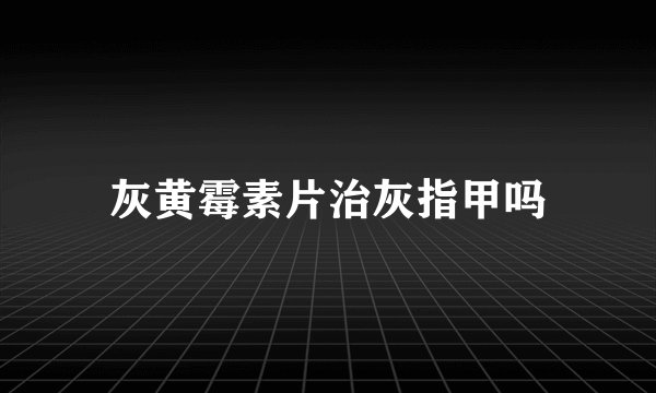灰黄霉素片治灰指甲吗