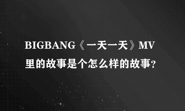 BIGBANG《一天一天》MV里的故事是个怎么样的故事？