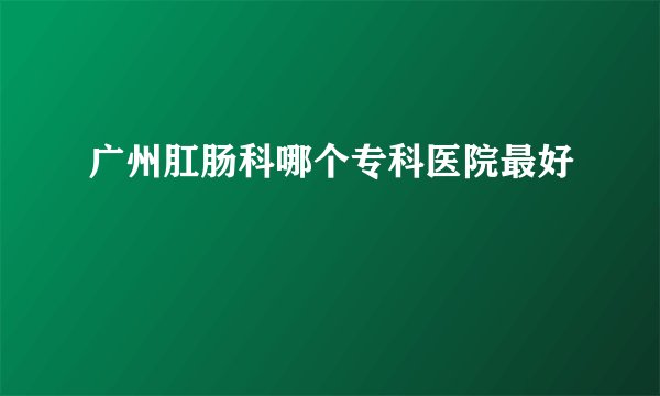 广州肛肠科哪个专科医院最好