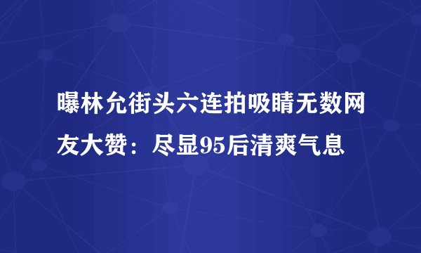 曝林允街头六连拍吸睛无数网友大赞：尽显95后清爽气息