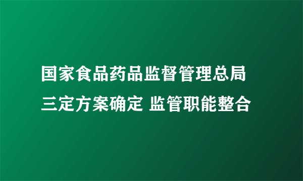 国家食品药品监督管理总局 三定方案确定 监管职能整合