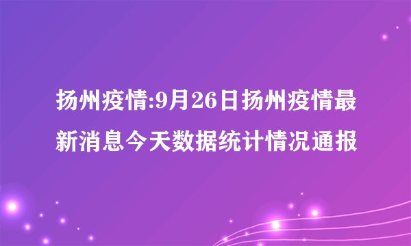 扬州疫情:9月26日扬州疫情最新消息今天数据统计情况通报