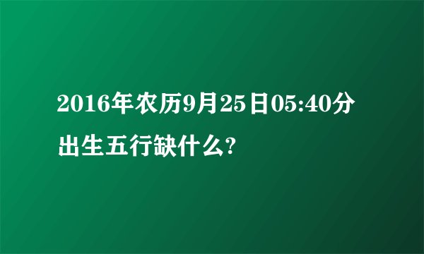 2016年农历9月25日05:40分出生五行缺什么?