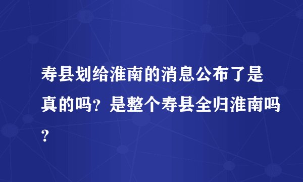 寿县划给淮南的消息公布了是真的吗？是整个寿县全归淮南吗？