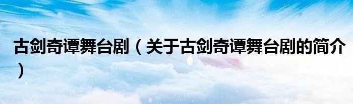 古剑奇谭舞台剧（关于古剑奇谭舞台剧的简介）