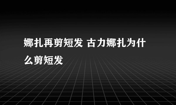娜扎再剪短发 古力娜扎为什么剪短发