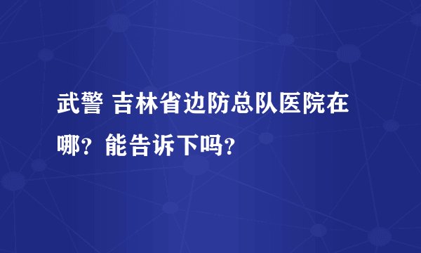 武警 吉林省边防总队医院在哪？能告诉下吗？
