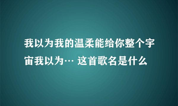 我以为我的温柔能给你整个宇宙我以为… 这首歌名是什么