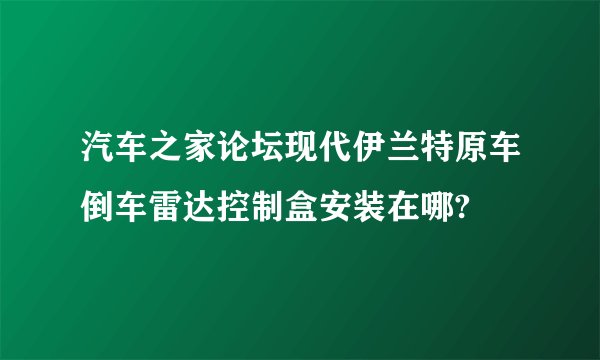 汽车之家论坛现代伊兰特原车倒车雷达控制盒安装在哪?