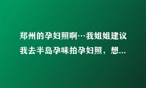 郑州的孕妇照啊…我姐姐建议我去半岛孕味拍孕妇照，想问问那家情况怎么样？！