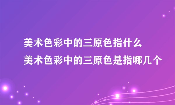 美术色彩中的三原色指什么 美术色彩中的三原色是指哪几个