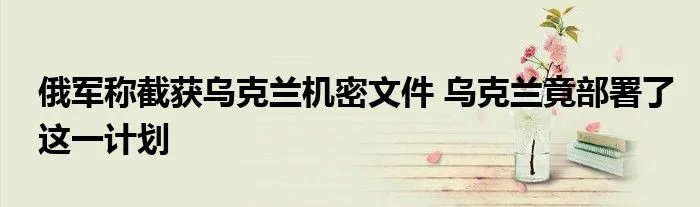 俄军称截获乌克兰机密文件 乌克兰竟部署了这一计划