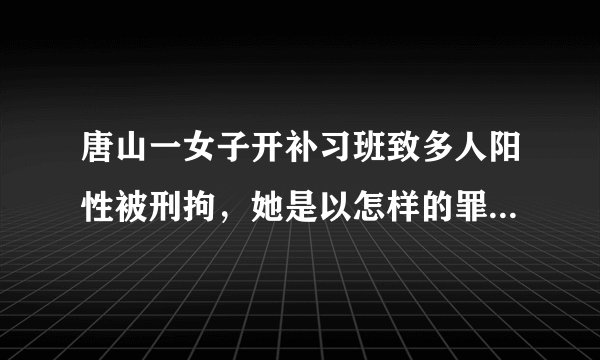 唐山一女子开补习班致多人阳性被刑拘，她是以怎样的罪名被刑拘的？
