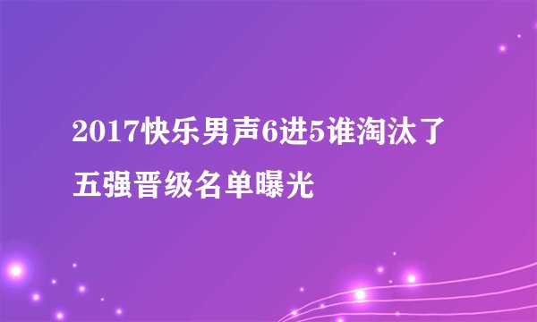 2017快乐男声6进5谁淘汰了五强晋级名单曝光
