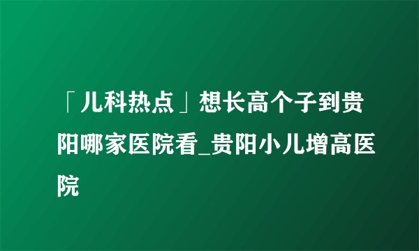 「儿科热点」想长高个子到贵阳哪家医院看_贵阳小儿增高医院