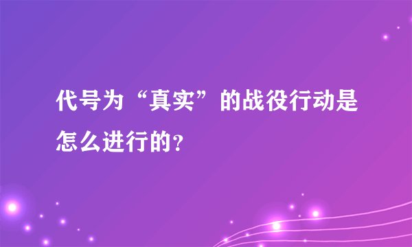代号为“真实”的战役行动是怎么进行的？