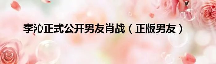 李沁正式公开男友肖战（正版男友）