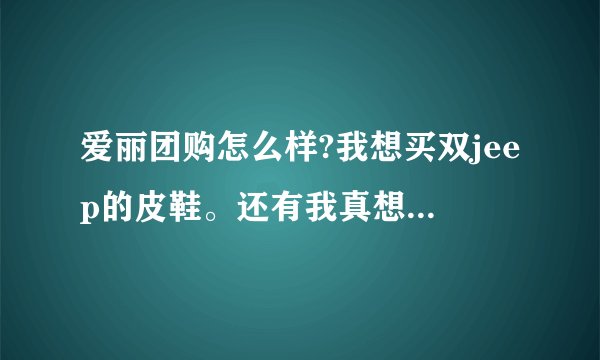 爱丽团购怎么样?我想买双jeep的皮鞋。还有我真想买双JEEP的皮鞋，要团购能便宜点，但是必须是真品，正品!
