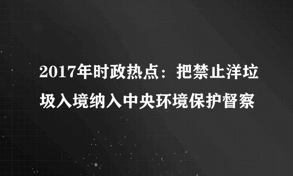 2017年时政热点：把禁止洋垃圾入境纳入中央环境保护督察