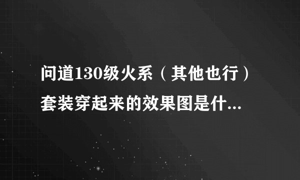 问道130级火系（其他也行）套装穿起来的效果图是什么样子的啊？