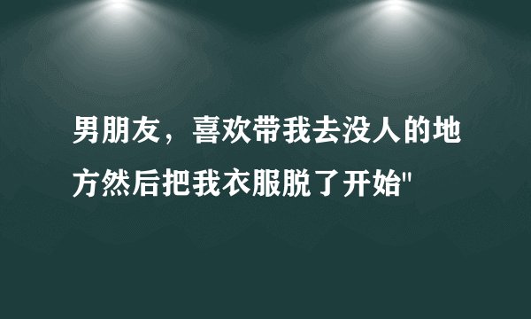 男朋友，喜欢带我去没人的地方然后把我衣服脱了开始