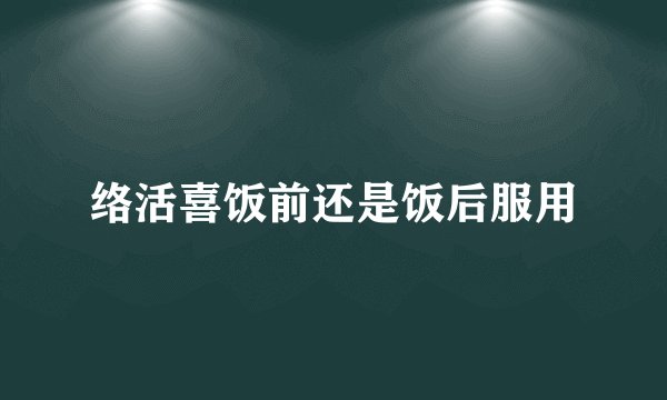 络活喜饭前还是饭后服用