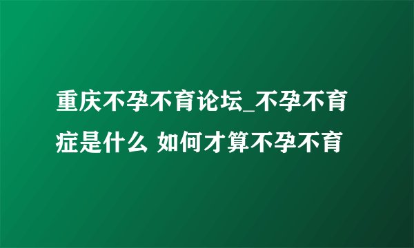 重庆不孕不育论坛_不孕不育症是什么 如何才算不孕不育