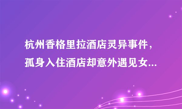杭州香格里拉酒店灵异事件，孤身入住酒店却意外遇见女鬼（吓晕）