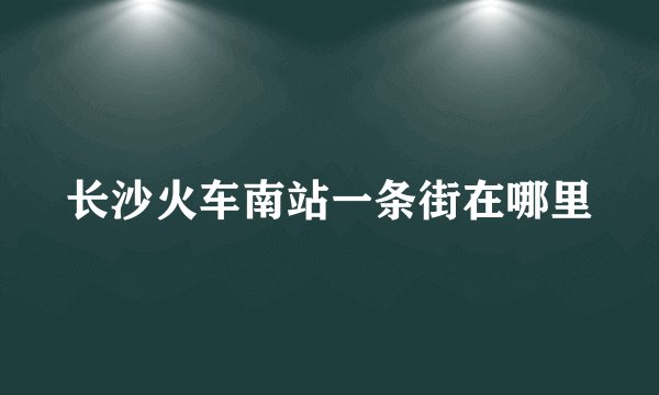 长沙火车南站一条街在哪里