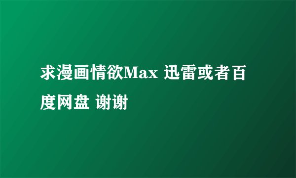 求漫画情欲Max 迅雷或者百度网盘 谢谢