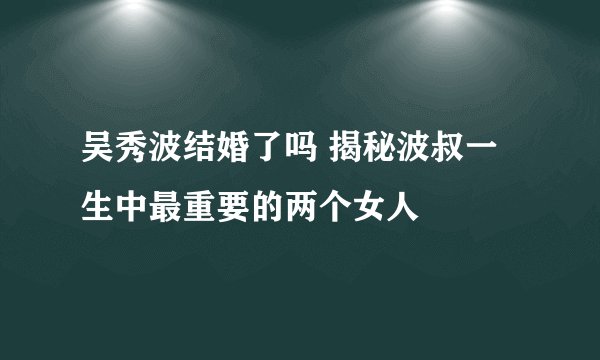 吴秀波结婚了吗 揭秘波叔一生中最重要的两个女人