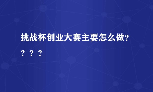 挑战杯创业大赛主要怎么做？？？？