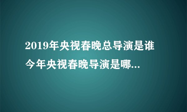 2019年央视春晚总导演是谁 今年央视春晚导演是哪位2019