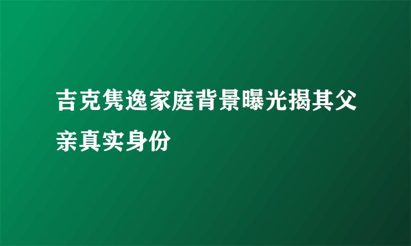 吉克隽逸家庭背景曝光揭其父亲真实身份