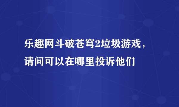 乐趣网斗破苍穹2垃圾游戏，请问可以在哪里投诉他们