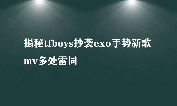 揭秘tfboys抄袭exo手势新歌mv多处雷同