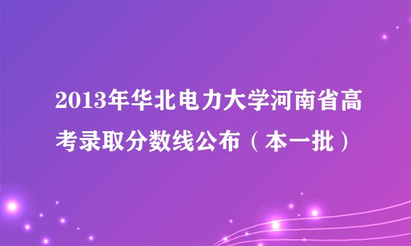 2013年华北电力大学河南省高考录取分数线公布（本一批）